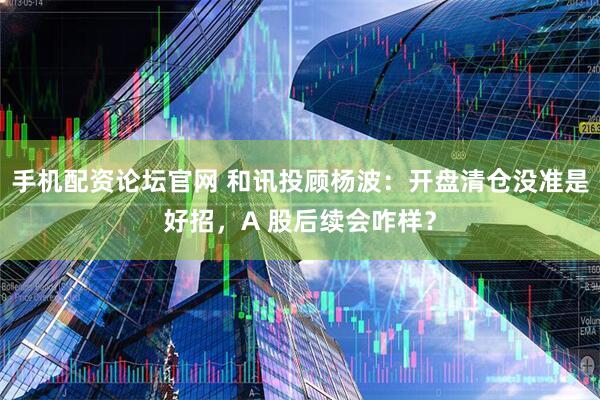 手机配资论坛官网 和讯投顾杨波：开盘清仓没准是好招，A 股后续会咋样？