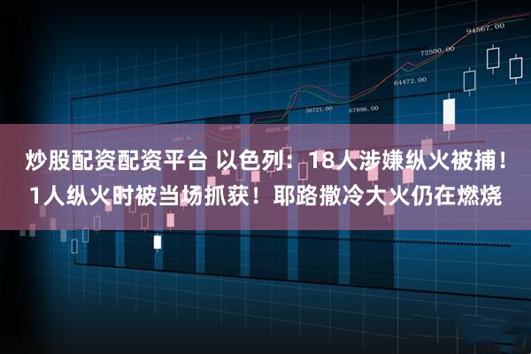 炒股配资配资平台 以色列：18人涉嫌纵火被捕！1人纵火时被当场抓获！耶路撒冷大火仍在燃烧