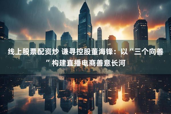 线上股票配资炒 谦寻控股董海锋：以“三个向善”构建直播电商善意长河