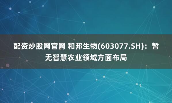 配资炒股网官网 和邦生物(603077.SH)：暂无智慧农业领域方面布局