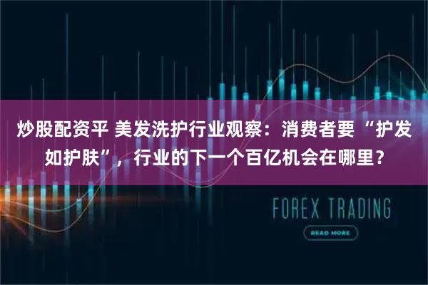 炒股配资平 美发洗护行业观察：消费者要 “护发如护肤”，行业的下一个百亿机会在哪里？
