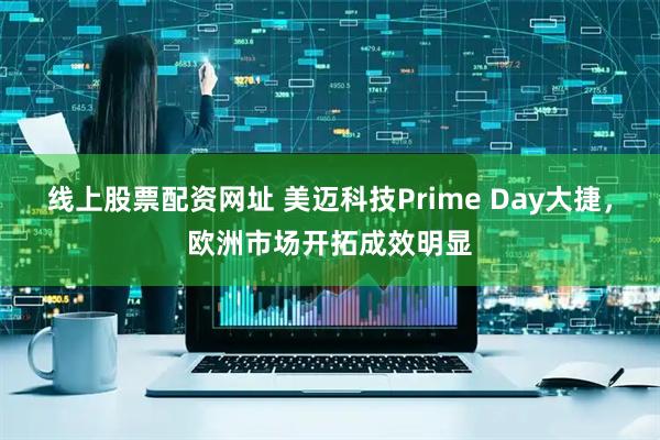 线上股票配资网址 美迈科技Prime Day大捷，欧洲市场开拓成效明显