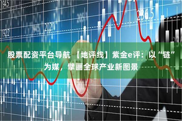 股票配资平台导航 【地评线】紫金e评：以“链”为媒，擘画全球产业新图景