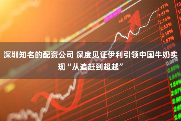 深圳知名的配资公司 深度见证伊利引领中国牛奶实现“从追赶到超越”