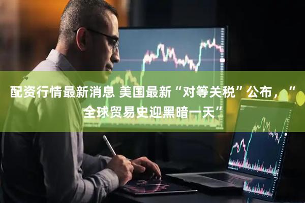 配资行情最新消息 美国最新“对等关税”公布，“全球贸易史迎黑暗一天”