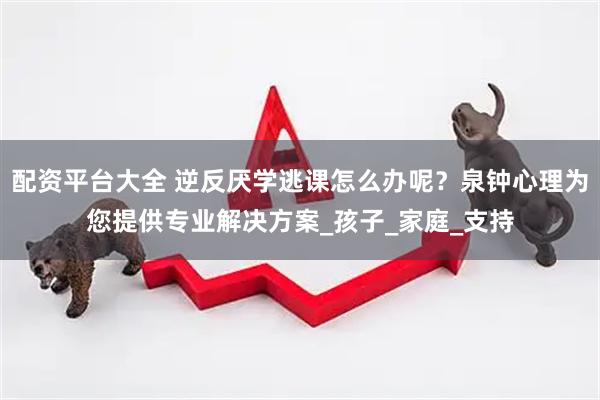 配资平台大全 逆反厌学逃课怎么办呢？泉钟心理为您提供专业解决方案_孩子_家庭_支持