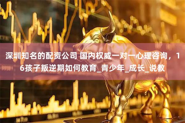 深圳知名的配资公司 国内权威一对一心理咨询，16孩子叛逆期如何教育_青少年_成长_说教