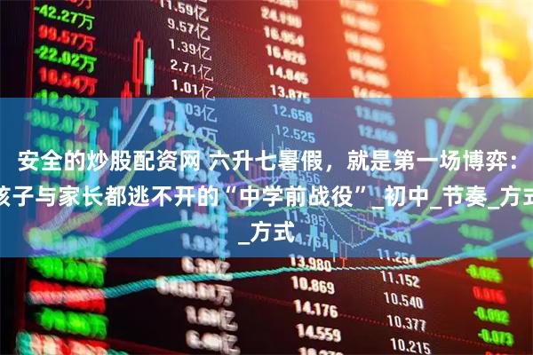 安全的炒股配资网 六升七暑假，就是第一场博弈：孩子与家长都逃不开的“中学前战役”_初中_节奏_方式