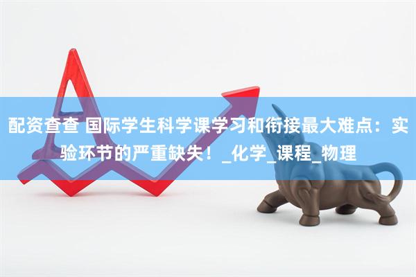 配资查查 国际学生科学课学习和衔接最大难点：实验环节的严重缺失！_化学_课程_物理