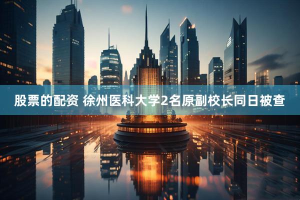 股票的配资 徐州医科大学2名原副校长同日被查