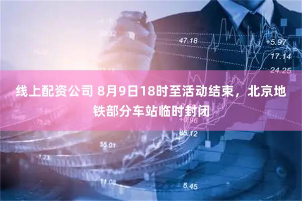 线上配资公司 8月9日18时至活动结束，北京地铁部分车站临时封闭