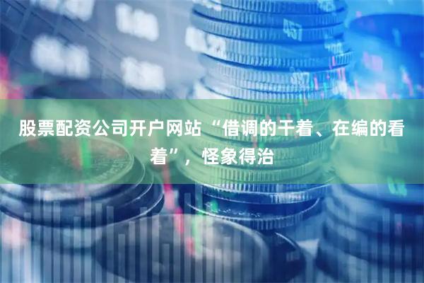 股票配资公司开户网站 “借调的干着、在编的看着”，怪象得治