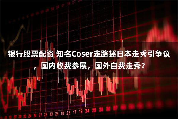 银行股票配资 知名Coser走路摇日本走秀引争议，国内收费参展，国外自费走秀？