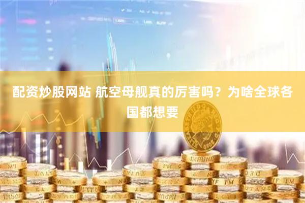 配资炒股网站 航空母舰真的厉害吗？为啥全球各国都想要
