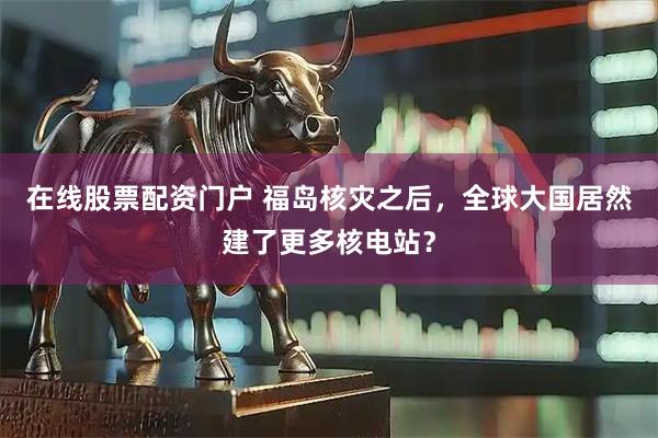 在线股票配资门户 福岛核灾之后，全球大国居然建了更多核电站？
