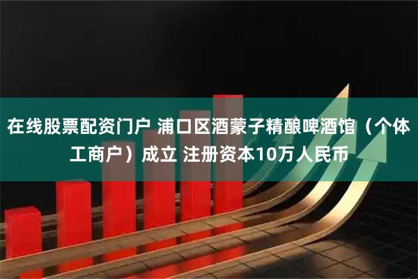在线股票配资门户 浦口区酒蒙子精酿啤酒馆（个体工商户）成立 注册资本10万人民币