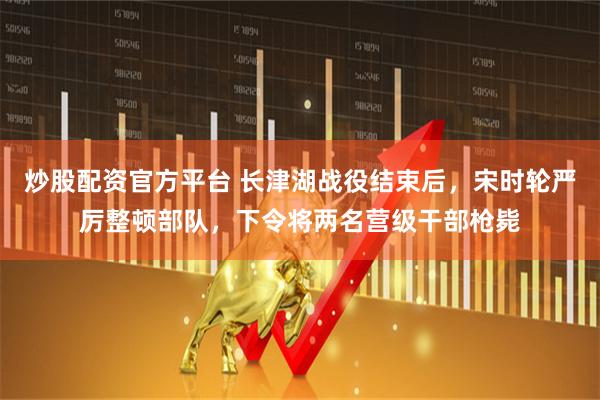 炒股配资官方平台 长津湖战役结束后，宋时轮严厉整顿部队，下令将两名营级干部枪毙