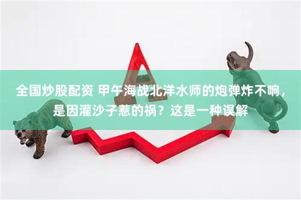 全国炒股配资 甲午海战北洋水师的炮弹炸不响，是因灌沙子惹的祸？这是一种误解