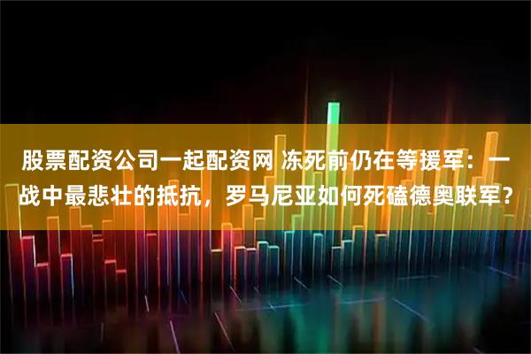股票配资公司一起配资网 冻死前仍在等援军：一战中最悲壮的抵抗，罗马尼亚如何死磕德奥联军？