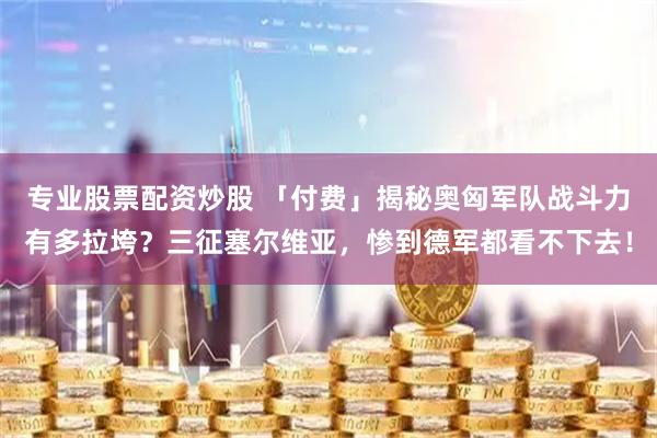专业股票配资炒股 「付费」揭秘奥匈军队战斗力有多拉垮？三征塞尔维亚，惨到德军都看不下去！