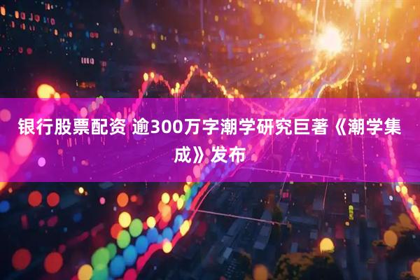 银行股票配资 逾300万字潮学研究巨著《潮学集成》发布