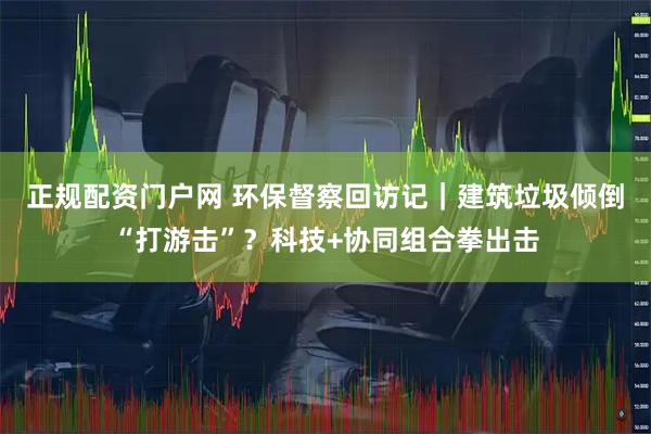 正规配资门户网 环保督察回访记|建筑垃圾倾倒“打游击”?科技+协同组合拳出击