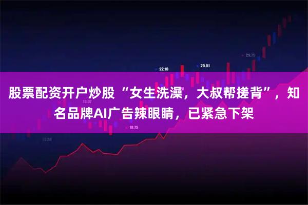 股票配资开户炒股 “女生洗澡，大叔帮搓背”，知名品牌AI广告辣眼睛，已紧急下架